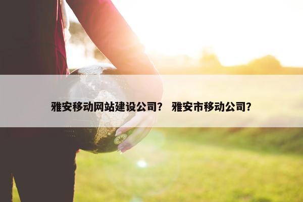 雅安移动网站建设公司？ 雅安市移动公司？