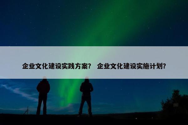 企业文化建设实践方案？ 企业文化建设实施计划？