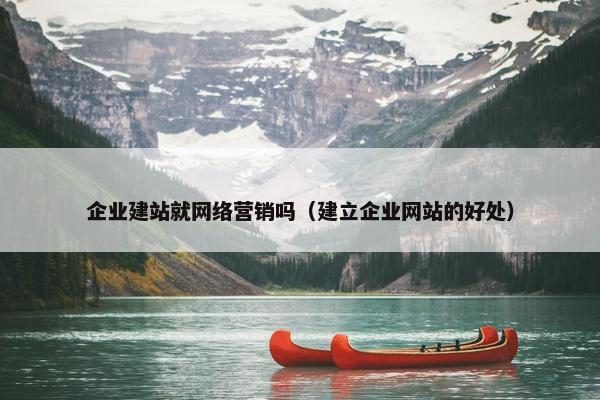 企业建站就网络营销吗（建立企业网站的好处）