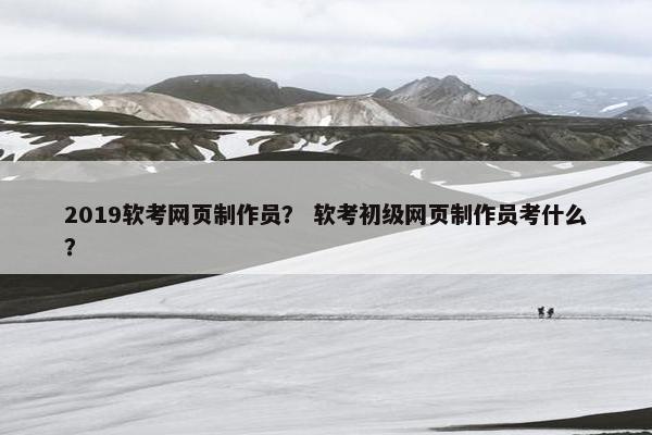 2019软考网页制作员？ 软考初级网页制作员考什么？