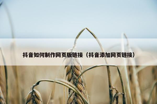 抖音如何制作网页版链接（抖音添加网页链接）