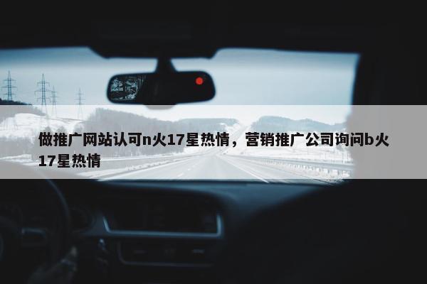 做推广网站认可n火17星热情，营销推广公司询问b火17星热情