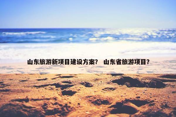 山东旅游新项目建设方案？ 山东省旅游项目？
