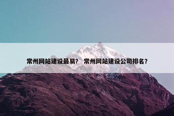 常州网站建设最易？ 常州网站建设公司排名？
