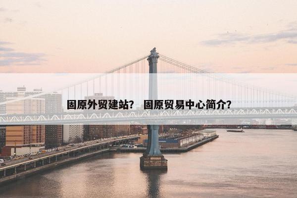 固原外贸建站？ 固原贸易中心简介？