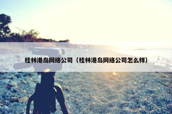 桂林港岛网络公司（桂林港岛网络公司怎么样）