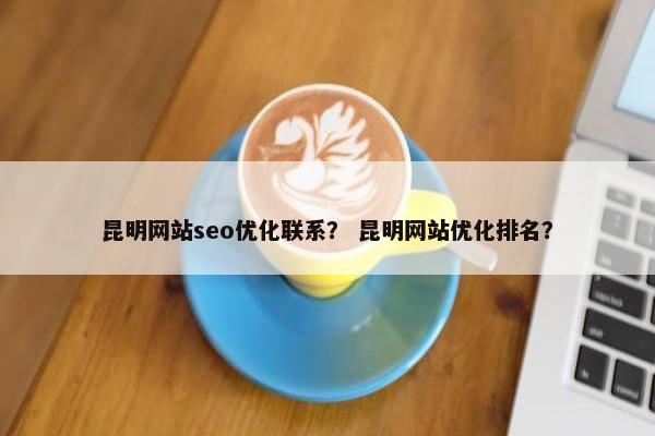 昆明网站seo优化联系？ 昆明网站优化排名？