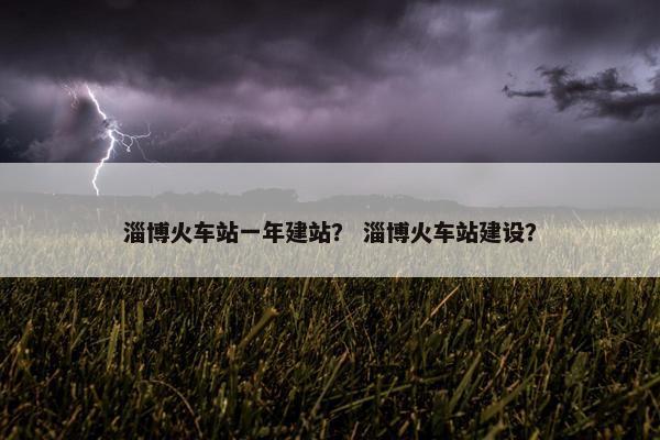淄博火车站一年建站？ 淄博火车站建设？