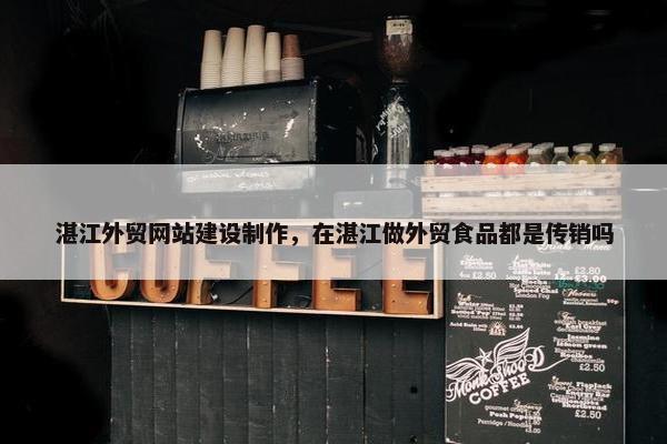 湛江外贸网站建设制作，在湛江做外贸食品都是传销吗