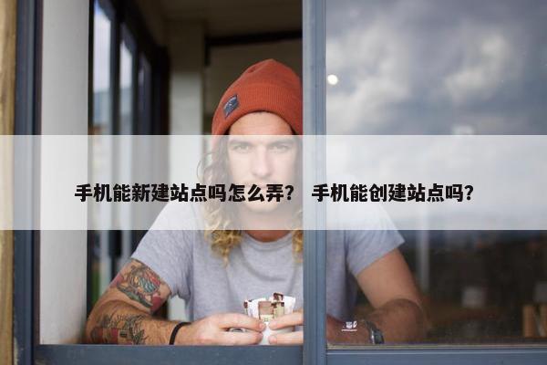 手机能新建站点吗怎么弄？ 手机能创建站点吗？