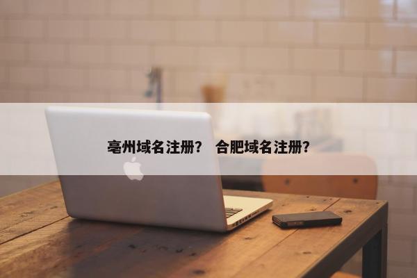 亳州域名注册？ 合肥域名注册？
