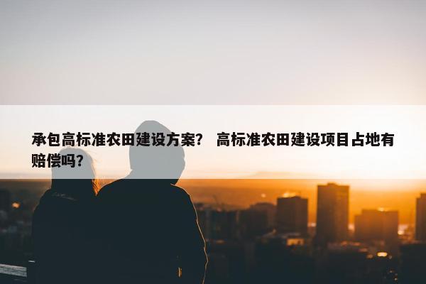 承包高标准农田建设方案？ 高标准农田建设项目占地有赔偿吗？