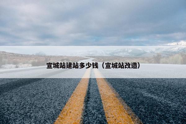 宣城站建站多少钱（宣城站改造）