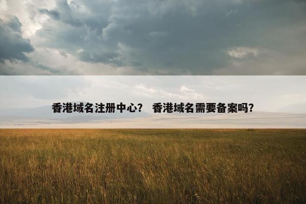 香港域名注册中心？ 香港域名需要备案吗？