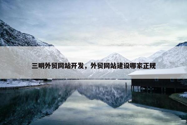 三明外贸网站开发，外贸网站建设哪家正规