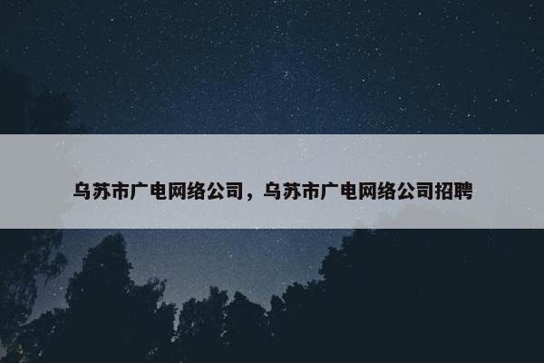 乌苏市广电网络公司，乌苏市广电网络公司招聘